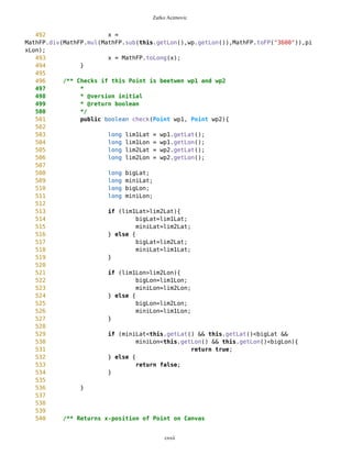 Zarko Acimovic
85 /** Name of the Point
86 */
87 String name = "default";
88
89 /** Type of the Point
90 */
91 String type = "default";
92
93 /** Distance between this point and point which asks sorting
94 */
95 private long distance;
96
97 /** x coordinate of Point on Canvas
98 */
99 private long x = 5;
100
101 /** y coordinate of Point on Canvas
102 */
103 private long y = 5;
104
105
106 /** Help variable
107 */
108 long dm1=0;
109
110 /** Help variable
111 */
112 long dm2=0;
113
114 /** Help variable
115 */
116 long rr=1000;
117
118 /** String that describes image
119 */
120 String imgString = "blanco";
121
122
123 /** Regular constructor
124 * @author Zarko Acimovic
125 */
126 Point(long dlat, long mlat, long slat, //char side1,
127 long dlon, long mlon, long slon, //char side2,
128 String n, String t,boolean setNewID){
129
130 degLat=MathFP.toFP(dlat);
131 minLat=MathFP.toFP(mlat);
132 secLat=MathFP.toFP(slat);
133 //sideNS=side1;
134
135
cxxii
 