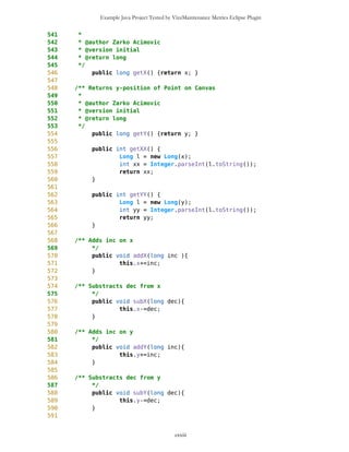 Example Java Project Tested by VizzMaintenance Metrics Eclipse Plugin
136 degLon=MathFP.toFP(dlon);
137 minLon=MathFP.toFP(mlon);
138 secLon=MathFP.toFP(slon);
139 //sideWE=side2;
140
141 name=n;
142 type=t;
143
144 long sixty=MathFP.toFP("60");
145
146 lat =
MathFP.add(degLat,MathFP.div(MathFP.add(minLat,MathFP.div(secLat,sixty)),sixty));
147 lon =
MathFP.add(degLon,MathFP.div(MathFP.add(minLon,MathFP.div(secLon,sixty)),sixty));
148
149 totLatSec = MathFP.mul(lat,MathFP.toFP("3600"));
150 totLonSec = MathFP.mul(lon,MathFP.toFP("3600"));
151
152 if(setNewID==true){
153 ID = cnt;
154 cnt++;
155 }
156 typeID = 0; //default type
157 //System.out.println("cnt="+cnt);
158 }
159
160
161
162 Point(long totLatSec,
163 //char s1,
164 long totLonSec,
165 //char s2,
166 String ss1, String ss2, boolean setNewID){
167 lat = MathFP.div(totLatSec, MathFP.toFP("3600"));
168 lon = MathFP.div(totLonSec, MathFP.toFP("3600"));
169 this.name = ss1;
170 this.type = ss2;
171 //this.sideNS = s1;
172 //this.sideWE = s2;
173
174 String latS = MathFP.toString(lat);
175 String lonS = MathFP.toString(lon);
176
177 this.degLat = MathFP.getWholePart(latS);
178 long temp = MathFP.sub(this.lat,this.degLat);
179 temp = MathFP.mul(temp,MathFP.toFP("60"));
180 this.minLat = MathFP.getWholePart(MathFP.toString(temp));
181
182 temp = MathFP.sub(this.lat,this.degLat);
183 temp = MathFP.mul(temp,MathFP.toFP("60"));
184 temp = MathFP.sub(temp,minLat);
cxxiii
 