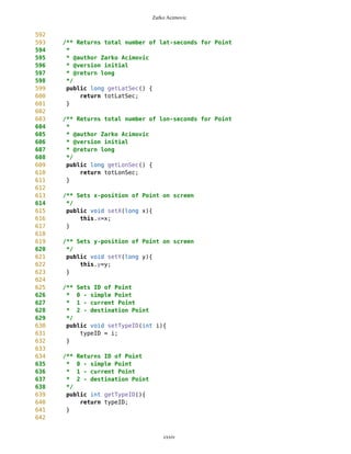 Zarko Acimovic
185 this.secLat = MathFP.mul(temp,MathFP.toFP("60"));
186
187 this.degLon = MathFP.getWholePart(lonS);
188 temp = MathFP.sub(this.lon,this.degLon);
189 temp = MathFP.mul(temp,MathFP.toFP("60"));
190 this.minLon = MathFP.getWholePart(MathFP.toString(temp));
191
192 temp = MathFP.sub(this.lon,this.degLon);
193 temp = MathFP.mul(temp,MathFP.toFP("60"));
194 temp = MathFP.sub(temp,minLon);
195 this.secLon = MathFP.mul(temp,MathFP.toFP("60"));
196
197 this.totLatSec = totLatSec;
198 this.totLonSec = totLonSec;
199
200 if(setNewID==true){
201 ID = cnt;
202 cnt++;
203 }
204 typeID = 0; //default type
205 //System.out.println("cnt="+cnt);
206
207 }
208
209
210
211 Point(Point wp, boolean setNewID) {
212 degLat=wp.degLat;
213 minLat=wp.minLat;
214 secLat=wp.secLat;
215 //sideNS=wp.sideNS;
216
217
218 degLon=wp.degLon;
219 minLon=wp.minLon;
220 secLon=wp.secLon;
221 //sideWE=wp.sideWE;
222
223 name=wp.name;
224 type=wp.type;
225
226 this.lat = wp.lat;
227 this.lon = wp.lon;
228 this.totLatSec = wp.totLatSec;
229 this.totLonSec = wp.totLonSec;
230
231
232 if (setNewID==true){
233 ID = cnt;
234 cnt++;
235 }
cxxiv
 