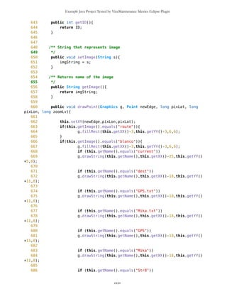 Example Java Project Tested by VizzMaintenance Metrics Eclipse Plugin
236 typeID = 0; //default type
237 //System.out.println("cnt="+cnt);
238 imgString = wp.getImage();
239 }
240
241 Point (String lat,
242 //char sideNS,
243 String lon,
244 //char sideWE,
245 String name, String type, String img, boolean setNewID){
246 //this.sideNS = sideNS;
247 //this.sideWE = sideWE;
248 this.name = name;
249 this.type = type;
250 this.lat = MathFP.toFP(lat);
251 this.lon = MathFP.toFP(lon);
252
253 this.degLat = MathFP.getWholePart(lat);
254 long temp = MathFP.sub(this.lat,this.degLat);
255 temp = MathFP.mul(temp,MathFP.toFP("60"));
256 this.minLat = MathFP.getWholePart(MathFP.toString(temp));
257
258 temp = MathFP.sub(this.lat,this.degLat);
259 temp = MathFP.mul(temp,MathFP.toFP("60"));
260 temp = MathFP.sub(temp,minLat);
261 this.secLat = MathFP.mul(temp,MathFP.toFP("60"));
262
263 this.degLon = MathFP.getWholePart(lon);
264 temp = MathFP.sub(this.lon,this.degLon);
265 temp = MathFP.mul(temp,MathFP.toFP("60"));
266 this.minLon = MathFP.getWholePart(MathFP.toString(temp));
267
268 temp = MathFP.sub(this.lon,this.degLon);
269 temp = MathFP.mul(temp,MathFP.toFP("60"));
270 temp = MathFP.sub(temp,minLon);
271 this.secLon = MathFP.mul(temp,MathFP.toFP("60"));
272
273 this.totLatSec = MathFP.mul(this.lat,MathFP.toFP("3600"));
274 this.totLonSec = MathFP.mul(this.lon,MathFP.toFP("3600"));
275
276
277 if (setNewID==true) {
278 ID = cnt;
279 cnt++;
280 }
281 typeID = 0; //default type
282 //System.out.println("cnt="+cnt);
283 imgString = img;
284
285 }
286
cxxv
 