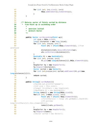Example Java Project Tested by VizzMaintenance Metrics Eclipse Plugin
439 public long getSLon(){
440 return secLon;
441 }
442
443 /** Returns latitude as floating point
444 *
445 * @author Zarko Acimovic
446 * @version initial
447 * @return Float-Point
448 */
449 public long getLat(){
450 return lat;
451 }
452
453 /** Returns longitude as floating point
454 *
455 * @author Zarko Acimovic
456 * @version initial
457 * @return Float-Point
458 */
459 public long getLon(){
460 return lon;
461 }
462
463 /** Prints Point
464 * @author Zarko Acimovic
465 * @version initial
466 * @return String
467 */
468 public String toString(){
469 return "ID="+getID()+"n"+"Longitude:
"+MathFP.toString(this.lon)+" "+MathFP.toString(this.degLon)
+","+MathFP.toString(this.minLon)+","+MathFP.toString(this.secLon)+","+"
x="+this.getX()+
470 "nLatitude: "+MathFP.toString(this.lat)+"
"+MathFP.toString(this.degLat)+","+MathFP.toString(this.minLat)
+","+MathFP.toString(this.secLat)+","+" y="+this.getY()+" "+this.getName()+"n"
471 +this.getImage();
472 }
473
474 /** Sets x and y coordinates on Canvas relative to wp
475 * Usually wp is newEdge
476 * @author Zarko Acimovic
477 * @version initial
478 */
479 public void setXY (Point wp, long pixLon, long pixLat){
480 //System.out.println("----this------------------"+this);
481 //System.out.println("-------newEdge---------------"+wp);
482
///System.out.println("this.getLat()="+MathFP.toString(this.getLat()));
cxxix
 