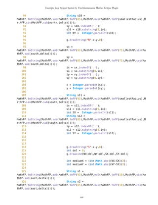 Example Java Project Tested by VizzMaintenance Metrics Eclipse Plugin
38 CompassCanvas(MapObjects mob){
39 this.mob = mob;
40 north = MathFP.toFP("0");
41 south = MathFP.div(Coordinates.MathFP_2PI,MathFP.toFP("2"));
42 east = MathFP.mul(Coordinates.MathFP_2PI,MathFP.toFP("0.25"));
43 west = MathFP.mul(Coordinates.MathFP_2PI,MathFP.toFP("0.75"));
44
45 destUp = MathFP.toFP("0");
46 destDown = MathFP.div(Coordinates.MathFP_2PI,MathFP.toFP("2"));
47
48 bigRadius = Math.min(this.getWidth(),this.getHeight());
49 smallRadius = (int)(0.75*bigRadius);
50 smallestRadius = (int)(0.37*bigRadius);
51 try{
52 img = Image.createImage("Arrow2.jpg");
53 }catch(Exception e){}
54
55 try{
56 imgDest = Image.createImage("Dest.jpg");
57 }catch(Exception e){}
58
59 t = new Thread(this);
60 t.start();
61 }
62
63 public void paint(Graphics g){
64 //System.out.println("delta="+MathFP.toString(delta));
65 g.setColor(255,255,255);
66 g.fillRect(0,0,this.getWidth(),this.getHeight());
67 g.setColor(0,0,0);
68 if(end == false){
69 g.drawImage(img,75,25,0);
70
71
//System.out.println("this.getWidth()="+this.getWidth());
72
//System.out.println("this.getHeight()="+this.getHeight());
73 g.drawArc(8,0,bigRadius,bigRadius,0,360);
74 g.drawArc(30,22,smallRadius,smallRadius,0,360);
75
76 String sx =
MathFP.toString(MathFP.add(MathFP.toFP(93),MathFP.mul(MathFP.toFP(75),MathFP.sin(Ma
thFP.sub(north,delta)))));
77 String sy =
MathFP.toString(MathFP.sub(MathFP.toFP(85),MathFP.mul(MathFP.toFP(75),MathFP.cos(Ma
thFP.sub(north,delta)))));
78 int ix = sx.indexOf('.');
79 sx = sx.substring(0,ix);
80 int iy = sy.indexOf('.');
81 sy = sy.substring(0,iy);
82
xiii
 