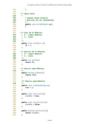 Example Java Project Tested by VizzMaintenance Metrics Eclipse Plugin
629 */
630 public void setTypeID(int i){
631 typeID = i;
632 }
633
634 /** Returns ID of Point
635 * 0 - simple Point
636 * 1 - current Point
637 * 2 - destination Point
638 */
639 public int getTypeID(){
640 return typeID;
641 }
642
643 public int getID(){
644 return ID;
645 }
646
647
648 /** String that represents image
649 */
650 public void setImage(String s){
651 imgString = s;
652 }
653
654 /** Returns name of the image
655 */
656 public String getImage(){
657 return imgString;
658 }
659
660 public void drawPoint(Graphics g, Point newEdge, long pixLat, long
pixLon, long zoomLv){
661
662 this.setXY(newEdge,pixLon,pixLat);
663 if(this.getImage().equals("route")){
664 g.fillRect(this.getXX()-3,this.getYY()-3,6,6);
665 }
666 if(this.getImage().equals("blanco")){
667 g.fillRect(this.getXX()-3,this.getYY()-3,6,6);
668 if (this.getName().equals("current"))
669 g.drawString(this.getName(),this.getXX()-25,this.getYY()
+5,0);
670
671 if (this.getName().equals("dest"))
672 g.drawString(this.getName(),this.getXX()-18,this.getYY()
+11,0);
673
674 if (this.getName().equals("GPS.txt"))
675 g.drawString(this.getName(),this.getXX()-18,this.getYY()
+11,0);
cxxxiii
 