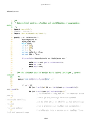 Zarko Acimovic
Coupling Factor (CF)
Data Abstraction Coupling (DAC)
Instability (I)
Locality of Data (LD)
Message Passing Coupling (MPC)
Package Data Abstraction Coupling (PDAC)
Cohesion
Lack of Cohesion in Methods (LCOM)
Improvement of LCOM (ILCOM)
Tight Class Cohesion (TCC)
Design Guidelines and Code Conventions
Documentation
Lack Of Documentation (LOD)
Code Conventions
PVector is OK.
PVector.java
1 /**
2 *
3 * PVector enables drawing and sorting of points by name and distance
4 */
5
6
7 import java.util.*;
8 //import java.io.*;
9 import javax.microedition.lcdui.*;
10
11 public class PVector extends Vector {
12
13 /** ID of WP Vector
14 * 0 - simple Vector
15 * 1 - route
16 */
cxxxvi
 