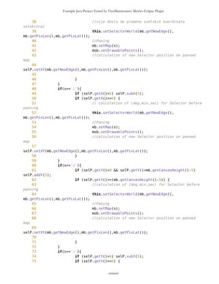 Example Java Project Tested by VizzMaintenance Metrics Eclipse Plugin
17 private int ID = 0;
18 private static int cnt = 0;
19
20 private String name ="";
21
22 boolean visible = false;
23
24
25
26 PVector(String name,boolean route){
27 super();
28
29 if (route==true) {
30 this.name = name;
31 cnt++;
32 ID = cnt;
33 } else {
34 ID = 0;
35 }
36 }
37 PVector(Vector v, boolean route){
38 super();
39
40 if (route==true) {
41 ID = cnt;
42 cnt++;
43 } else {
44 ID = 0;
45 }
46
47 for (int i=0; i<v.size(); i++){
48 this.addElement(v.elementAt(i));
49 }
50 }
51
52
53 /** Returns vector of Points sorted by distance
54 * from Point wp in ascending order
55 *
56 * @version initial
57 * @return Vector
58 */
59
60 public Vector sortAscending(Point wp){
61 int size = this.size();
62 long[] distances = new long [size];
63 for (int i=0; i<size; i++) {
64 Point whs = (Point)this.elementAt(i); //from
warehouse
65 distances[i]=whs.measureDistance(wp);
66 whs.setDistance(distances[i]);
cxxxvii
 