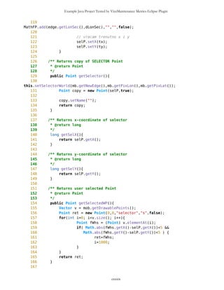 Example Java Project Tested by VizzMaintenance Metrics Eclipse Plugin
114 /** Return vector of specific Points of type 'type'
115 * sorted by distance in ascending order from Point wp
116 *
117 * @version initial
118 * @return Vector
119 */
120 public Vector sortAscending (Point wp, String type){
121 int size = this.size();
122 long[] distances = new long [size];
123 for (int i=0; i<size; i++){
124 Point whs = (Point)this.elementAt(i); //from
warehouse
125 distances[i]=wp.measureDistance(whs);
126 }
127 Hashtable ht = new Hashtable();
128 for (int i=0; i<size; i++){
129 ht.put(new Long(distances[i]),this.elementAt(i));
130 }
131 HeapSorter hp = new HeapSorter();
132 hp.heapsort(distances);
133 Vector sorted = new Vector();
134 for (int i=0;i<size;i++) {
135 Point wpnt = (Point)ht.get(new Long(distances[i]));
136 if (wp.getType().equals(type))
sorted.addElement(wpnt);
137 }
138 return sorted;
139 }
140
141 /** Prints array of Points
142 * @version initial
143 * @return String
144 */
145 public String toString(){
146 String str="";
147 int size = this.size();
148 for (int i=0; i<size; i++){
149 Point wp =(Point)this.elementAt(i);
150 str += wp.toString();
151 }
152 return str;
153 }
154
155 /**Returns all Points in rectangle
156 * defined by wp1 and wp2 as points
157 * of diagonal
158 *
159 * @version initial
160 * @return Vector
161 */
162 public Vector getPoints(Point wp1, Point wp2){
cxxxix
 