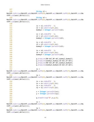 Zarko Acimovic
83 int x = Integer.parseInt(sx);
84 int y = Integer.parseInt(sy);
85
86 String s9 =
MathFP.toString(MathFP.add(MathFP.toFP(93),MathFP.mul(MathFP.toFP(smallestRadius),M
athFP.sin(MathFP.sub(north,delta)))));
87 ix = s9.indexOf('.');
88 s9 = s9.substring(0,ix);
89 int NX = Integer.parseInt(s9);
90 String s10 =
MathFP.toString(MathFP.sub(MathFP.toFP(85),MathFP.mul(MathFP.toFP(smallestRadius),M
athFP.cos(MathFP.sub(north,delta)))));
91 iy = s10.indexOf('.');
92 s10 = s10.substring(0,iy);
93 int NY = Integer.parseInt(s10);
94
95 g.drawString("N",x,y,0);
96
97 sx =
MathFP.toString(MathFP.add(MathFP.toFP(93),MathFP.mul(MathFP.toFP(75),MathFP.sin(Ma
thFP.sub(south,delta)))));
98 sy =
MathFP.toString(MathFP.sub(MathFP.toFP(85),MathFP.mul(MathFP.toFP(75),MathFP.cos(Ma
thFP.sub(south,delta)))));
99 ix = sx.indexOf('.');
100 sx = sx.substring(0,ix);
101 iy = sy.indexOf('.');
102 sy = sy.substring(0,iy);
103
104 x = Integer.parseInt(sx);
105 y = Integer.parseInt(sy);
106
107 String s11 =
MathFP.toString(MathFP.add(MathFP.toFP(93),MathFP.mul(MathFP.toFP(smallestRadius),M
athFP.sin(MathFP.sub(south,delta)))));
108 ix = s11.indexOf('.');
109 s11 = s11.substring(0,ix);
110 int SX = Integer.parseInt(s11);
111 String s12 =
MathFP.toString(MathFP.sub(MathFP.toFP(85),MathFP.mul(MathFP.toFP(smallestRadius),M
athFP.cos(MathFP.sub(south,delta)))));
112 iy = s12.indexOf('.');
113 s12 = s12.substring(0,iy);
114 int SY = Integer.parseInt(s12);
115
116
117
118 g.drawString("S",x,y,0);
119 int del = 0;
120 g.drawLine(NX-del,NY-del,SX-del,SY-del);
121
xiv
 