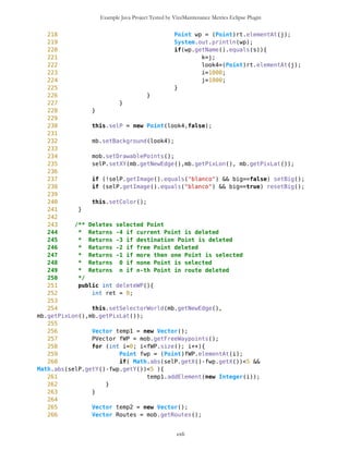 Example Java Project Tested by VizzMaintenance Metrics Eclipse Plugin
214 * @author Zarko Acimovic
215 * @version initial
216 */
217 public int deleteWP1(Point wp, int pixLat, int pixLon){
218 //System.out.println("Unutar DELETE");
219 //System.out.println(this.size());
220 Vector toDelete = new Vector();
221 long pixLat1 = MathFP.toLong(pixLat);
222 long pixLon1 = MathFP.toLong(pixLon);
223
224 for (int i=0; i<this.size(); i++){
225 Point wp2 = (Point)this.elementAt(i);
226 if ( Math.abs(wp2.getLatSec()-
wp.getLatSec())<5*pixLat1 &&
227 Math.abs(wp2.getLonSec()-
wp.getLonSec())<5*pixLon1 ){
228 toDelete.addElement(new Integer(i));
229 }
230 }
231
232 if(toDelete.size()>1 || toDelete.size()==0) {
233 return -1;
234 }
235 else {
236 Integer k = (Integer)toDelete.elementAt(0);
237 int c = k.intValue();
238 this.removeElementAt(c);
239 return c;
240 }
241 }
242
243 /** Edits Point
244 *
245 * @author Zarko Acimovic
246 * @version not yet implemented
247 */
248 public void editWP(Point wp){
249 }
250
251
252 /** Sets ID of WPVector
253 * 0 - simple WPVector
254 * n - route
255 *
256 */
257 public void setID(int i){
258 ID = i;
259 }
260
261 /** Returns ID of WPVector
262 * 0 - simple WPVector
cxli
 