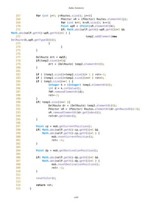Zarko Acimovic
263 * 1 - route
264 */
265 public int getID(){
266 return ID;
267 }
268
269 /** Returns name WPVector
270 */
271 public String getName(){
272 return name;
273 }
274
275 /** Returns name WPVector
276 */
277 public void setName(String s){
278 name = s;
279 }
280
281 public void setVisible(){
282 visible = true;
283 }
284
285 public void resetVisible(){
286 visible = false;
287 }
288
289 public boolean getVisible(){
290 return visible;
291 }
292
293 public void drawVector(Graphics g, boolean route, Point newEdge, long
pixLon, long pixLat, long zoomL){
294 /////System.out.println("route="+route);
295 /////System.out.println("routeVisible="+this.getVisible());
296 if(route==true){
297 if(this.getVisible()==true){
298 if(this.size()==1){
299 Point wp1 = (Point) this.elementAt(0);
300
wp1.drawPoint(g,newEdge,pixLat,pixLon,zoomL);
301 } else {
302 for(int j=0; j<this.size()-1; j++){
303 Point wp1 = (Point)
this.elementAt(j);
304 Point wp2 = (Point)
this.elementAt(j+1);
305 //wp1.setXY(newEdge,pixLon,pixLat);
306 //wp2.setXY(newEdge,pixLon,pixLat);
307
wp1.drawPoint(g,newEdge,pixLat,pixLon,zoomL);
cxlii
 