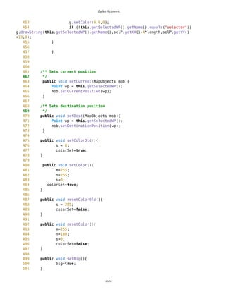 Zarko Acimovic
36 //tim i promenim njen newEdge onda odredjujem i
relativni polozaj
37 //selektorske tacke u odnosu na taj newEdge (jasno
je da pri panovanju mape
38 //nije doslo do promene svetskih koordinata
selektora)
39 this.setSelectorWorld(mb.getNewEdge(),
mb.getPixLon(),mb.getPixLat());
40 //Paning
41 mb.setMap(s);
42 mob.setDrawablePoints();
43 //calculation of new Selector position on panned
map
44
selP.setXY(mb.getNewEdge(),mb.getPixLon(),mb.getPixLat());
45
46 }
47 }
48 if(s=='l'){
49 if (selP.getX()>6) selP.subX(5);
50 if (selP.getX()<=6) {
51 // calculation of (deg,min,sec) for Selector before
panning
52 this.setSelectorWorld(mb.getNewEdge(),
mb.getPixLon(),mb.getPixLat());
53 //Paning
54 mb.setMap(s);
55 mob.setDrawablePoints();
56 //calculation of new Selector position on panned
map
57
selP.setXY(mb.getNewEdge(),mb.getPixLon(),mb.getPixLat());
58 }
59 }
60 if(s=='d'){
61 if (selP.getY()>0 && selP.getY()<mb.getCanvasHeight()-5)
selP.addY(5);
62 if (selP.getY()>=(mb.getCanvasHeight()-5)) {
63 //calculation of (deg,min,sec) for Selector before
panning
64 this.setSelectorWorld(mb.getNewEdge(),
mb.getPixLon(),mb.getPixLat());
65 //Paning
66 mb.setMap(s);
67 mob.setDrawablePoints();
68 //calculation of new Selector position on panned
map
69
selP.setXY(mb.getNewEdge(),mb.getPixLon(),mb.getPixLat());
70
71 }
cxlvi
 