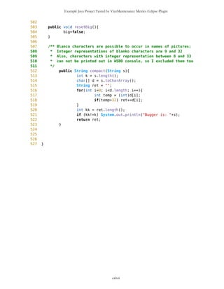 Example Java Project Tested by VizzMaintenance Metrics Eclipse Plugin
72 }
73 if(s=='u'){
74 if (selP.getY()>6) selP.subY(5);
75 if (selP.getY()<=6) {
76 //calculation of (deg,min,sec) for Selector before
panning
77 this.setSelectorWorld(mb.getNewEdge(),
mb.getPixLon(),mb.getPixLat());
78 //Paning
79 mb.setMap(s);
80 mob.setDrawablePoints();
81 //calculation of new Selector position on panned
map
82
selP.setXY(mb.getNewEdge(),mb.getPixLon(),mb.getPixLat());
83
84 }
85 }
86
87 Point WP = this.getSelectedWP();
88
89 if (!WP.getName().equals("selector") && colorSet==false) {
90 setColor();
91 setBig();
92 }
93 if (WP.getName().equals("selector") && colorSet==true) {
94 resetColor();
95 resetBig();
96 }
97 //if (!WP.getImage().equals("blanco") && !
WP.getImage().equals("route") && big==false) setBig();
98 //if ((WP.getImage().equals("blanco")||
WP.getImage().equals("route")) && big==true) resetBig();
99 }
100
101
102
103 /** When selector is moved we only update its (x,y) 'descriptors',
104 * so when map has to be panned we need to find out (lat,lon) pair
105 * for selector on old screen and adjust its position (x',y') on new
screen
106 * in a way that (lat,lon) is unchanged
107 */
108 public void setSelectorWorld(Point edge, long pixLon, long pixLat){
109
110 // pamtim trenutno x i y
111 long tx = selP.getX();
112 long ty = selP.getY();
113
114 // azuriram svetske kordinate
115 long dLatSec = MathFP.mul(pixLat,MathFP.toFP(selP.getY()));
cxlvii
 