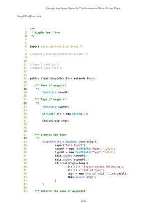 Example Java Project Tested by VizzMaintenance Metrics Eclipse Plugin
165 return ret;
166 }
167
168
169 /** Returns user selected Point with name s
170 * @return Point
171 */
172 public void selectWP(String s) {
173
174 int len = s.length();
175 int blanco = s.indexOf('_');
176 if(blanco!=-1){
177 String idS = s.substring(blanco+1,len);
178 s = s.substring(0,blanco);
179 s = compact(s);
180 }
181
182 int blank = s.indexOf(' ');
183 if(blank!=-1 && s.substring(blank+1,s.length()).equals("current"))
s = s.substring(0,blank);
184
185 Point look4 = null;
186 PVector freeWPV = mob.getFreeWaypoints();
187
188 int k=-2;
189 for(int i=0; i<freeWPV.size(); i++){
190 Point wp = (Point) freeWPV.elementAt(i);
191 if(s.equals(wp.getName())){
192 k=i;
193 look4 = (Point) freeWPV.elementAt(k);
194 i=1000;
195 }
196 }
197
198 if(k==-2){
199 Point cP = mob.getCurrentPosition();
200 if(s.equals(cP.getName())) {
201 look4=cP;
202 k=-3;
203 }
204 }
205 if(k==-2){
206 Point dP = mob.getDestinationPosition();
207 if(s.equals(dP.getName())) {
208 look4=dP;
209 k=-4;
210 }
211 }
212
213 if(k==-2){
214 Vector routes = mob.getRoutes();
cxlix
 