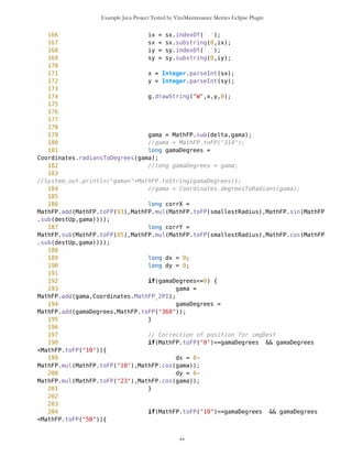 Example Java Project Tested by VizzMaintenance Metrics Eclipse Plugin
122 int mediumX = (int)Math.abs((NX-SX)/2);
123 int mediumY = (int)Math.abs((NY-SY)/2);
124
125 String s1 =
MathFP.toString(MathFP.add(MathFP.toFP(93),MathFP.mul(MathFP.toFP(10),MathFP.sin(Ma
thFP.sub(east,delta)))));
126 String s2 =
MathFP.toString(MathFP.sub(MathFP.toFP(85),MathFP.mul(MathFP.toFP(10),MathFP.cos(Ma
thFP.sub(east,delta)))));
127
128 String s3 =
MathFP.toString(MathFP.add(MathFP.toFP(93),MathFP.mul(MathFP.toFP(10),MathFP.sin(Ma
thFP.sub(west,delta)))));
129 String s4 =
MathFP.toString(MathFP.sub(MathFP.toFP(85),MathFP.mul(MathFP.toFP(10),MathFP.cos(Ma
thFP.sub(west,delta)))));
130
131 ix = s1.indexOf('.');
132 s1 = s1.substring(0,ix);
133 dummy1 = Integer.parseInt(s1);
134
135 ix = s2.indexOf('.');
136 s2 = s2.substring(0,ix);
137 dummy2 = Integer.parseInt(s2);
138
139 ix = s3.indexOf('.');
140 s3 = s3.substring(0,ix);
141 dummy3 = Integer.parseInt(s3);
142
143 ix = s4.indexOf('.');
144 s4 = s4.substring(0,ix);
145 dummy4 = Integer.parseInt(s4);
146
147 g.drawLine(NX-del,NY-del,dummy1,dummy2);
148 g.drawLine(dummy1,dummy2,SX-del,SY-del);
149 g.drawLine(NX-del,NY-del,dummy3,dummy4);
150 g.drawLine(dummy3,dummy4,SX-del,SY-del);
151
152 sx =
MathFP.toString(MathFP.add(MathFP.toFP(93),MathFP.mul(MathFP.toFP(75),MathFP.sin(Ma
thFP.sub(east,delta)))));
153 sy =
MathFP.toString(MathFP.sub(MathFP.toFP(85),MathFP.mul(MathFP.toFP(75),MathFP.cos(Ma
thFP.sub(east,delta)))));
154 ix = sx.indexOf('.');
155 sx = sx.substring(0,ix);
156 iy = sy.indexOf('.');
157 sy = sy.substring(0,iy);
158
159 x = Integer.parseInt(sx);
160 y = Integer.parseInt(sy);
xv
 