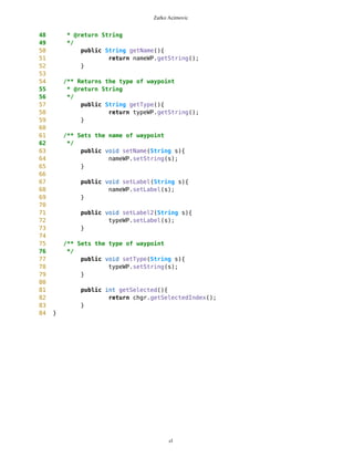 Zarko Acimovic
215 for(int i=0; i<routes.size(); i++){
216 PVector rt = (PVector) routes.elementAt(i);
217 for(int j=0; j<rt.size(); j++){
218 Point wp = (Point)rt.elementAt(j);
219 System.out.println(wp);
220 if(wp.getName().equals(s)){
221 k=j;
222 look4=(Point)rt.elementAt(j);
223 i=1000;
224 j=1000;
225 }
226 }
227 }
228 }
229
230 this.selP = new Point(look4,false);
231
232 mb.setBackground(look4);
233
234 mob.setDrawablePoints();
235 selP.setXY(mb.getNewEdge(),mb.getPixLon(), mb.getPixLat());
236
237 if (!selP.getImage().equals("blanco") && big==false) setBig();
238 if (selP.getImage().equals("blanco") && big==true) resetBig();
239
240 this.setColor();
241 }
242
243 /** Deletes selected Point
244 * Returns -4 if current Point is deleted
245 * Returns -3 if destination Point is deleted
246 * Returns -2 if free Point deleted
247 * Returns -1 if more then one Point is selected
248 * Returns 0 if none Point is selected
249 * Returns n if n-th Point in route deleted
250 */
251 public int deleteWP(){
252 int ret = 0;
253
254 this.setSelectorWorld(mb.getNewEdge(),
mb.getPixLon(),mb.getPixLat());
255
256 Vector temp1 = new Vector();
257 PVector fWP = mob.getFreeWaypoints();
258 for (int i=0; i<fWP.size(); i++){
259 Point fwp = (Point)fWP.elementAt(i);
260 if( Math.abs(selP.getX()-fwp.getX())<5 &&
Math.abs(selP.getY()-fwp.getY())<5 ){
261 temp1.addElement(new Integer(i));
262 }
263 }
cl
 