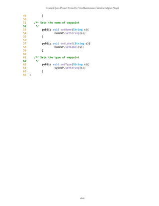 Example Java Project Tested by VizzMaintenance Metrics Eclipse Plugin
Complexity
Size
Lines of Code (LOC)
Interface Complexity
Number of Attributes and Methods (SIZE2)
Number Of local Methods (NOM)
Structural Complexity
McCabe Cyclomatic Complexity (CC)
Weighted Method Count (WMC)
Response For a Class (RFC)
Architecture and Structure
Inheritance
Depth of Inheritance Tree (DIT)
Number Of Children (NOC)
Coupling
Afferent Coupling (Ca)
Coupling Between Objects (CBO)
Change Dependency Between Classes (CDBC)
Change Dependency Of Classes (CDOC)
Efferent Coupling (Ce)
clvii
Class Name Maintainability CBO CYC_Classes DAC DIT ILCOM LCOM LD LEN LOC LOD_Class MPC NAM NOC NOM RFC TCC WMC
MapsMIDlet 0.4696 15 1 15 0 2 75 0.9909 10 1356 0.667 152 134 0 11 95 0.1429 142
MapBackground 0 2 1 2 0 4 480 1.923 13 616 0.29 27 77 0 30 40 0.207 59
Outlook 0.0490881667 5 1 5 0 1 3 0.9 7 103 0.917 19 21 0 11 27 0.436 20
DelRoute 0.068318936 0 1 0 0 1 0 1 8 23 0.75 0 5 0 3 3 0 3
MapObjects 0 5 1 5 0 1 311 1 10 370 0.4 54 41 0 29 53 0.29 70
CompassCanvas 0.0490881667 3 1 3 0 1 0 0.864 13 291 1 78 26 0 3 14 1 13
PVector 0.068318936 3 1 3 0 3 255 1 7 313 0.334 25 21 0 17 32 0.037 40
Point 0.2540449746 2 1 2 0 10 1164 1.3 5 699 0.18 33 60 0 38 45 0.074 51
MathFP 0.0981763335 0 1 0 0 1 732 0.875 6 440 0.86 0 46 0 34 34 0.16 95
ImageCanvas3 0.0490881667 1 1 1 0 1 0 1 12 52 1 5 3 0 2 6 1 6
TextFormFriend 0.068318936 0 1 0 0 2 0 0 14 52 0.33 0 7 0 5 5 0.4 5
TextFormWP 0.2049568079 0 1 0 0 10 112 0 10 175 0.077 0 23 0 12 12 0.03 12
TextForm 0.1366378719 1 1 1 0 5 67 0 8 103 0.67 2 16 0 11 12 0.145 11
Thread4Friend 0.1174071027 5 1 5 0 3 37 1 13 173 0.875 5 16 0 7 11 0.048 18
MapsMIDlet 0.4696284108 15 1 15 0 2 75 0.991 10 1356 0.67 152 134 0 11 95 0.143 142
SelectorPoint 0 6 1 6 0 1 70 1 13 520 0.381 90 28 0 20 63 0.36 71
Friend 0.0490881667 1 1 1 0 3 20 1 6 50 0.889 1 12 0 8 9 0.25 9
SimpleTextForm 0.068318936 0 1 0 0 3 11 0 14 70 0.5 0 11 0 7 7 0.29 7
MapBackgroundFactory 0.2049568079 1 1 1 0 1 0 0 20 32 0.5 1 2 0 1 1 0 1
HeapSorter 0.1857260387 0 1 0 0 0 169 0 10 125 0.929 0 13 0 13 13 0 27
TextFormImage 0.1366378719 0 1 0 0 3 40 0 13 75 0.556 0 11 0 8 8 0.107 8
Coordinates 0.1366378719 1 1 1 0 4 68 0.285 11 266 0 31 21 0 10 20 0.083 16
CommaHyphenString 0.1366378719 0 1 0 0 0 25 0 17 80 0.167 0 6 0 5 5 0 13
 