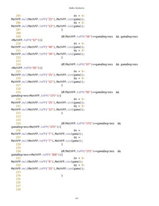 Zarko Acimovic
161
162 g.drawString("E",x,y,0);
163
164 sx =
MathFP.toString(MathFP.add(MathFP.toFP(93),MathFP.mul(MathFP.toFP(75),MathFP.sin(Ma
thFP.sub(west,delta)))));
165 sy =
MathFP.toString(MathFP.sub(MathFP.toFP(85),MathFP.mul(MathFP.toFP(75),MathFP.cos(Ma
thFP.sub(west,delta)))));
166 ix = sx.indexOf('.');
167 sx = sx.substring(0,ix);
168 iy = sy.indexOf('.');
169 sy = sy.substring(0,iy);
170
171 x = Integer.parseInt(sx);
172 y = Integer.parseInt(sy);
173
174 g.drawString("W",x,y,0);
175
176
177
178
179 gama = MathFP.sub(delta,gama);
180 //gama = MathFP.toFP("314");
181 long gamaDegrees =
Coordinates.radiansToDegrees(gama);
182 //long gamaDegrees = gama;
183
//System.out.println("gama="+MathFP.toString(gamaDegrees));
184 //gama = Coordinates.degreesToRadians(gama);
185
186 long corrX =
MathFP.add(MathFP.toFP(93),MathFP.mul(MathFP.toFP(smallestRadius),MathFP.sin(MathFP
.sub(destUp,gama))));
187 long corrY =
MathFP.sub(MathFP.toFP(85),MathFP.mul(MathFP.toFP(smallestRadius),MathFP.cos(MathFP
.sub(destUp,gama))));
188
189 long dx = 0;
190 long dy = 0;
191
192 if(gamaDegrees<=0) {
193 gama =
MathFP.add(gama,Coordinates.MathFP_2PI);
194 gamaDegrees =
MathFP.add(gamaDegrees,MathFP.toFP("360"));
195 }
196
197 // Correction of position for imgDest
198 if(MathFP.toFP("0")<=gamaDegrees && gamaDegrees
<MathFP.toFP("10")){
xvi
 