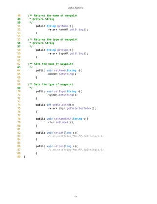 Zarko Acimovic
65 }
66
67 public void setLabel(String s){
68 nameWP.setLabel(s);
69 }
70
71 public void setLabel2(String s){
72 typeWP.setLabel(s);
73 }
74
75 /** Sets the type of waypoint
76 */
77 public void setType(String s){
78 typeWP.setString(s);
79 }
80
81 public int getSelected(){
82 return chgr.getSelectedIndex();
83 }
84 }
Complexity
Size
Lines of Code (LOC)
Interface Complexity
Number of Attributes and Methods (SIZE2)
Number Of local Methods (NOM)
Structural Complexity
clx
Class Name Maintainability CBO CYC_Classes DAC DIT ILCOM LCOM LD LEN LOC LOD_Class MPC NAM NOC NOM RFC TCC WMC
MapsMIDlet 0.4696 15 1 15 0 2 75 0.9909 10 1356 0.667 152 134 0 11 95 0.1429 142
MapBackground 0 2 1 2 0 4 480 1.923 13 616 0.29 27 77 0 30 40 0.207 59
Outlook 0.0490881667 5 1 5 0 1 3 0.9 7 103 0.917 19 21 0 11 27 0.436 20
DelRoute 0.068318936 0 1 0 0 1 0 1 8 23 0.75 0 5 0 3 3 0 3
MapObjects 0 5 1 5 0 1 311 1 10 370 0.4 54 41 0 29 53 0.29 70
CompassCanvas 0.0490881667 3 1 3 0 1 0 0.864 13 291 1 78 26 0 3 14 1 13
PVector 0.068318936 3 1 3 0 3 255 1 7 313 0.334 25 21 0 17 32 0.037 40
Point 0.2540449746 2 1 2 0 10 1164 1.3 5 699 0.18 33 60 0 38 45 0.074 51
MathFP 0.0981763335 0 1 0 0 1 732 0.875 6 440 0.86 0 46 0 34 34 0.16 95
ImageCanvas3 0.0490881667 1 1 1 0 1 0 1 12 52 1 5 3 0 2 6 1 6
TextFormFriend 0.068318936 0 1 0 0 2 0 0 14 52 0.33 0 7 0 5 5 0.4 5
TextFormWP 0.2049568079 0 1 0 0 10 112 0 10 175 0.077 0 23 0 12 12 0.03 12
TextForm 0.1366378719 1 1 1 0 5 67 0 8 103 0.67 2 16 0 11 12 0.145 11
Thread4Friend 0.1174071027 5 1 5 0 3 37 1 13 173 0.875 5 16 0 7 11 0.048 18
MapsMIDlet 0.4696284108 15 1 15 0 2 75 0.991 10 1356 0.67 152 134 0 11 95 0.143 142
SelectorPoint 0 6 1 6 0 1 70 1 13 520 0.381 90 28 0 20 63 0.36 71
Friend 0.0490881667 1 1 1 0 3 20 1 6 50 0.889 1 12 0 8 9 0.25 9
SimpleTextForm 0.068318936 0 1 0 0 3 11 0 14 70 0.5 0 11 0 7 7 0.29 7
MapBackgroundFactory 0.2049568079 1 1 1 0 1 0 0 20 32 0.5 1 2 0 1 1 0 1
HeapSorter 0.1857260387 0 1 0 0 0 169 0 10 125 0.929 0 13 0 13 13 0 27
TextFormImage 0.1366378719 0 1 0 0 3 40 0 13 75 0.556 0 11 0 8 8 0.107 8
Coordinates 0.1366378719 1 1 1 0 4 68 0.285 11 266 0 31 21 0 10 20 0.083 16
CommaHyphenString 0.1366378719 0 1 0 0 0 25 0 17 80 0.167 0 6 0 5 5 0 13
 