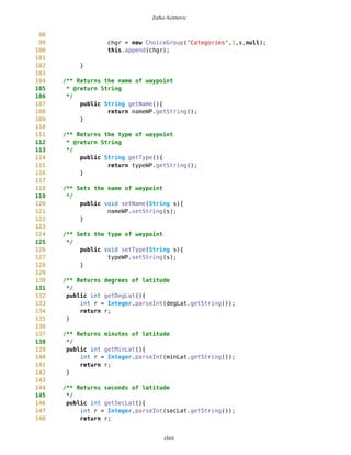 Zarko Acimovic
90 public int getSelected(){
91 return chgr.getSelectedIndex();
92 }
93
94 public void setLat(long s){
95 lat.setString(MathFP.toString(s));
96 }
97
98 public void setLon(long s){
99 lon.setString(MathFP.toString(s));
100 }
101
102 public void setLat(String s){
103 lat.setString(s);
104 }
105
106 public void setLon(String s){
107 lon.setString(s);
108 }
109
110 public String getLat(){
111 return lat.getString();
112 }
113
114 public String getLon(){
115 return lon.getString();
116 }
117 }
clxiv
 