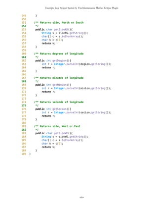 Example Java Project Tested by VizzMaintenance Metrics Eclipse Plugin
Complexity
Size
Lines of Code (LOC)
Interface Complexity
Number of Attributes and Methods (SIZE2)
Number Of local Methods (NOM)
Structural Complexity
McCabe Cyclomatic Complexity (CC)
Weighted Method Count (WMC)
Response For a Class (RFC)
Architecture and Structure
Inheritance
Depth of Inheritance Tree (DIT)
Number Of Children (NOC)
Coupling
Afferent Coupling (Ca)
Coupling Between Objects (CBO)
Change Dependency Between Classes (CDBC)
Change Dependency Of Classes (CDOC)
clxv
Class Name Maintainability CBO CYC_Classes DAC DIT ILCOM LCOM LD LEN LOC LOD_Class MPC NAM NOC NOM RFC TCC WMC
MapsMIDlet 0.4696 15 1 15 0 2 75 0.9909 10 1356 0.667 152 134 0 11 95 0.1429 142
MapBackground 0 2 1 2 0 4 480 1.923 13 616 0.29 27 77 0 30 40 0.207 59
Outlook 0.0490881667 5 1 5 0 1 3 0.9 7 103 0.917 19 21 0 11 27 0.436 20
DelRoute 0.068318936 0 1 0 0 1 0 1 8 23 0.75 0 5 0 3 3 0 3
MapObjects 0 5 1 5 0 1 311 1 10 370 0.4 54 41 0 29 53 0.29 70
CompassCanvas 0.0490881667 3 1 3 0 1 0 0.864 13 291 1 78 26 0 3 14 1 13
PVector 0.068318936 3 1 3 0 3 255 1 7 313 0.334 25 21 0 17 32 0.037 40
Point 0.2540449746 2 1 2 0 10 1164 1.3 5 699 0.18 33 60 0 38 45 0.074 51
MathFP 0.0981763335 0 1 0 0 1 732 0.875 6 440 0.86 0 46 0 34 34 0.16 95
ImageCanvas3 0.0490881667 1 1 1 0 1 0 1 12 52 1 5 3 0 2 6 1 6
TextFormFriend 0.068318936 0 1 0 0 2 0 0 14 52 0.33 0 7 0 5 5 0.4 5
TextFormWP 0.2049568079 0 1 0 0 10 112 0 10 175 0.077 0 23 0 12 12 0.03 12
TextForm 0.1366378719 1 1 1 0 5 67 0 8 103 0.67 2 16 0 11 12 0.145 11
Thread4Friend 0.1174071027 5 1 5 0 3 37 1 13 173 0.875 5 16 0 7 11 0.048 18
MapsMIDlet 0.4696284108 15 1 15 0 2 75 0.991 10 1356 0.67 152 134 0 11 95 0.143 142
SelectorPoint 0 6 1 6 0 1 70 1 13 520 0.381 90 28 0 20 63 0.36 71
Friend 0.0490881667 1 1 1 0 3 20 1 6 50 0.889 1 12 0 8 9 0.25 9
SimpleTextForm 0.068318936 0 1 0 0 3 11 0 14 70 0.5 0 11 0 7 7 0.29 7
MapBackgroundFactory 0.2049568079 1 1 1 0 1 0 0 20 32 0.5 1 2 0 1 1 0 1
HeapSorter 0.1857260387 0 1 0 0 0 169 0 10 125 0.929 0 13 0 13 13 0 27
TextFormImage 0.1366378719 0 1 0 0 3 40 0 13 75 0.556 0 11 0 8 8 0.107 8
Coordinates 0.1366378719 1 1 1 0 4 68 0.285 11 266 0 31 21 0 10 20 0.083 16
CommaHyphenString 0.1366378719 0 1 0 0 0 25 0 17 80 0.167 0 6 0 5 5 0 13
 
