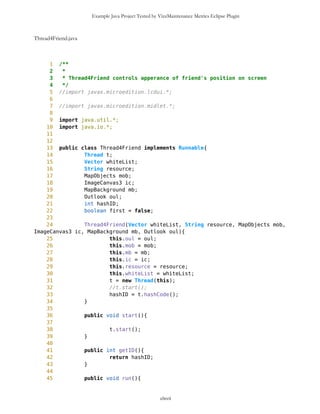 Example Java Project Tested by VizzMaintenance Metrics Eclipse Plugin
11 //import java.io.*;
12 //import java.util.*;
13
14
15 public class TextFormFriend extends Form{
16
17 /** Name of waypoint
18 */
19 TextField nameWP;
20
21 /** Type of waypoint
22 */
23 TextField typeWP;
24
25
26
27 /** Creates new form
28 */
29 TextFormFriend(){
30 super("Data Input");
31 nameWP = new TextField("Name","",8,0);
32 typeWP = new TextField("Type","",8,0);
33 this.append(nameWP);
34 this.append(typeWP);
35 }
36
37 /** Returns the name of waypoint
38 * @return String
39 */
40 public String getName(){
41 return nameWP.getString();
42 }
43
44 /** Returns the type of waypoint
45 * @return String
46 */
47 public String getType(){
48 return typeWP.getString();
49 }
50
51 /** Sets the name of waypoint
52 */
53 public void setName(String s){
54 nameWP.setString(s);
55 }
56
57 public void setLabel(String s){
58 nameWP.setLabel(s);
59 }
60
61 /** Sets the type of waypoint
clxvii
 