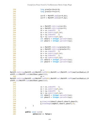 Example Java Project Tested by VizzMaintenance Metrics Eclipse Plugin
199 dx = 0-
MathFP.mul(MathFP.toFP("10"),MathFP.cos(gama));
200 dy = 0-
MathFP.mul(MathFP.toFP("23"),MathFP.cos(gama));
201 }
202
203
204 if(MathFP.toFP("10")<=gamaDegrees && gamaDegrees
<MathFP.toFP("50")){
205 dx = 0-
MathFP.mul(MathFP.toFP("25"),MathFP.cos(gama));
206 dy = 0-
MathFP.mul(MathFP.toFP("23"),MathFP.cos(gama));
207 }
208
209 if(MathFP.toFP("50")<=gamaDegrees && gamaDegrees
<MathFP.toFP("67")){
210 dx = 0-
MathFP.mul(MathFP.toFP("40"),MathFP.cos(gama));
211 dy = 0-
MathFP.mul(MathFP.toFP("30"),MathFP.cos(gama));
212 }
213
214 if(MathFP.toFP("67")<=gamaDegrees && gamaDegrees
<MathFP.toFP("85")){
215 dx = 0-
MathFP.mul(MathFP.toFP("25"),MathFP.sin(gama));
216 dy = 0-
MathFP.mul(MathFP.toFP("12"),MathFP.sin(gama));
217 }
218
219 if(MathFP.toFP("85")<=gamaDegrees &&
gamaDegrees<MathFP.toFP("175")){
220 dx = 0-
MathFP.mul(MathFP.toFP("25"),MathFP.sin(gama));
221 dy = 0-
MathFP.mul(MathFP.toFP("12"),MathFP.sin(gama));
222 }
223
224
225 if(MathFP.toFP("175")<=gamaDegrees &&
gamaDegrees<MathFP.toFP("275")){
226 dx =
MathFP.mul(MathFP.toFP("7"),MathFP.cos(gama));
227 dy =
MathFP.mul(MathFP.toFP("7"),MathFP.sin(gama));
228 }
229
230 if(MathFP.toFP("275")<=gamaDegrees &&
gamaDegrees<=MathFP.toFP("360")){
xvii
 