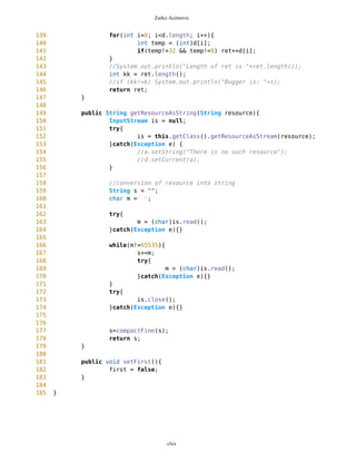 Zarko Acimovic
Tight Class Cohesion Description
The Tight Class Cohesion metric measures the cohesion between the public methods of a class. That is the relative
number of directly connected public methods in the class. Classes having a low cohesion indicate errors in the design.
http://www.arisa.se/compendium/node118.html
Locality of Data. Description
The Locality of Data metric relates the amount of data being local the class to the total amount of data used by the
class. This relates to the quality of abstraction embodied by the class and allows conclusions on the reuse potential of
the class and testability. http://www.arisa.se/compendium/node112.html
TextFormImage.java
1 /**
2 * Text form for ChoicGroup with images
3 */
4
5
6 import javax.microedition.lcdui.*;
7
8 //import javax.microedition.midlet.*;
9
10
11 //import java.io.*;
12 //import java.util.*;
13
14
15 public class TextFormImage extends Form{
16
17 /** Name of waypoint
18 */
19 TextField nameWP;
20
21 /** Category of waypoit
22 */
23 // TextField catWP;
24
25 /** Type of waypoint
26 */
27 TextField typeWP;
28
29 /** ChoiceGroup of categories
30 */
31
32 // TextField lat;
33 // TextField lon;
34 ChoiceGroup chgr;
35
36
37 /** Creates new form
clxx
 
