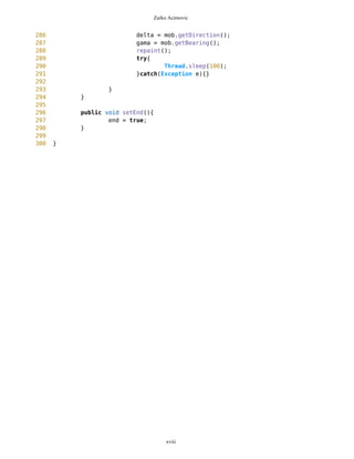Zarko Acimovic
231 dx = 0-
MathFP.mul(MathFP.toFP("8"),MathFP.cos(gama));
232 dy = 0-
MathFP.mul(MathFP.toFP("25"),MathFP.cos(gama));
233
234 }
235
236
237
238
239 long prevCorrX=corrX;
240 long prevCorrY=corrY;
241
242 corrX = MathFP.add(corrX,dx);
243 corrY = MathFP.add(corrY,dy);
244
245
246
247 sx = MathFP.toString(corrX);
248 sy = MathFP.toString(corrY);
249 ix = sx.indexOf('.');
250 sx = sx.substring(0,ix);
251 iy = sy.indexOf('.');
252 sy = sy.substring(0,iy);
253 int xbear1 = Integer.parseInt(sx);
254 int ybear1 = Integer.parseInt(sy);
255
256
257 sx = MathFP.toString(prevCorrX);
258 sy = MathFP.toString(prevCorrY);
259 ix = sx.indexOf('.');
260 sx = sx.substring(0,ix);
261 iy = sy.indexOf('.');
262 sy = sy.substring(0,iy);
263 int xbear3 = Integer.parseInt(sx);
264 int ybear3 = Integer.parseInt(sy);
265
266
267
268 sx =
MathFP.toString(MathFP.add(MathFP.toFP(93),MathFP.mul(MathFP.toFP(smallestRadius),M
athFP.sin(MathFP.sub(destDown,gama)))));
269 sy =
MathFP.toString(MathFP.sub(MathFP.toFP(85),MathFP.mul(MathFP.toFP(smallestRadius),M
athFP.cos(MathFP.sub(destDown,gama)))));
270
271
272 ix = sx.indexOf('.');
273 sx = sx.substring(0,ix);
274 iy = sy.indexOf('.');
275 sy = sy.substring(0,iy);
xviii
 