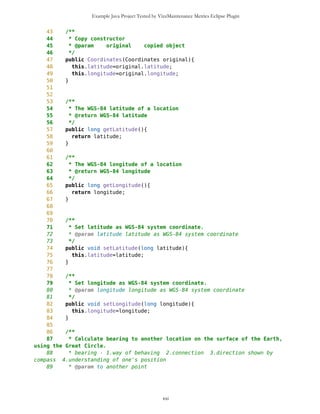 Example Java Project Tested by VizzMaintenance Metrics Eclipse Plugin
Coupling Factor (CF)
Data Abstraction Coupling (DAC)
Instability (I)
Locality of Data (LD)
Message Passing Coupling (MPC)
Package Data Abstraction Coupling (PDAC)
Cohesion
Lack of Cohesion in Methods (LCOM)
Improvement of LCOM (ILCOM)
Tight Class Cohesion (TCC)
Design Guidelines and Code Conventions
Documentation
Lack Of Documentation (LOD)
Code Conventions
As you can see on above table, Coordinates class has problem with metrics LD and TCC. TCC or Tight Class
Cohesion Description: The Tight Class Cohesion metric measures the cohesion between the public methods of a
class. That is the relative number of directly connected public methods in the class. Classes having a low cohesion
indicate errors in the design. http://www.arisa.se/compendium/node118.html
Locality of Data. Description. The Locality of Data metric relates the amount of data being local the class to the total
amount of data used by the class. This relates to the quality of abstraction embodied by the class and allows
conclusions on the reuse potential of the class and testability. http://www.arisa.se/compendium/node112.html
Coordinates.java source code
1 /**
2 *
3 * Coordinates class different performs geographical calculations
4 */
5
6
7
8 //import net.jscience.math.MathFP;
9 public class Coordinates {
10 /**
xxi
 