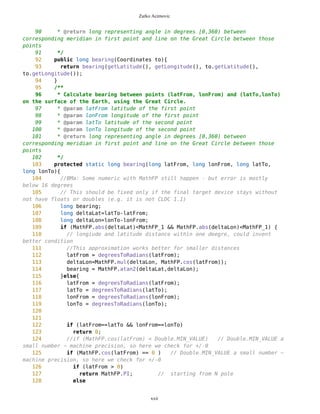 Zarko Acimovic
11 * Earth's radius (in meters)
12 */
13 public static final long EARTH_RADIUS = MathFP.toFP(6367000);
14 public static final long EARTH_RADIUS2 = MathFP.toFP(6367000*2);
15 /**
16 * the WGS-84 latitude of a location
17 */
18 private long latitude;
19 /**
20 * the WGS-84 longitude of a location
21 */
22 private long longitude;
23 /**
24 * The altitude of the location in meters, defined as height above WGS-84
ellipsoid. Float.NaN can be used to indicate that the altitude is not known.
25 */
26
27
28 /**
29 * Constructor
30 * @param latitude latitude as WGS-84 system coordinate
31 * @param longitude longitude as WGS-84 system coordinate
32 * @param altitude the altitude in meters, if known, or Float.NaN
33 * @param timestamp the time when information stored in this object
was created, in milliseconds since midnight January 1, 1970 GMT, or -1
34 * @param source the short string describing where data contained
in this object came from, like "GPS", "Network", "Database", etc
35 * @param horizontalAccuracy the horizontal accuracy of coordinates
in meters, or Float.NaN
36 * @param verticalAccuracy vertical accuracy of coordinates in
meters, or Float.NaN
37 */
38 public Coordinates(long latitude, long longitude){
39 this.latitude=latitude;
40 this.longitude=longitude;
41 }
42
43 /**
44 * Copy constructor
45 * @param original copied object
46 */
47 public Coordinates(Coordinates original){
48 this.latitude=original.latitude;
49 this.longitude=original.longitude;
50 }
51
52
53 /**
54 * The WGS-84 latitude of a location
55 * @return WGS-84 latitude
56 */
xxii
 