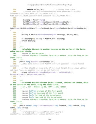 Example Java Project Tested by VizzMaintenance Metrics Eclipse Plugin
57 public long getLatitude(){
58 return latitude;
59 }
60
61 /**
62 * The WGS-84 longitude of a location
63 * @return WGS-84 longitude
64 */
65 public long getLongitude(){
66 return longitude;
67 }
68
69
70 /**
71 * Set latitude as WGS-84 system coordinate.
72 * @param latitude latitude as WGS-84 system coordinate
73 */
74 public void setLatitude(long latitude){
75 this.latitude=latitude;
76 }
77
78 /**
79 * Set longitude as WGS-84 system coordinate.
80 * @param longitude longitude as WGS-84 system coordinate
81 */
82 public void setLongitude(long longitude){
83 this.longitude=longitude;
84 }
85
86 /**
87 * Calculate bearing to another location on the surface of the Earth,
using the Great Circle.
88 * bearing - 1.way of behaving 2.connection 3.direction shown by
compass 4.understanding of one's position
89 * @param to another point
90 * @return long representing angle in degrees [0,360) between
corresponding meridian in first point and line on the Great Circle between those
points
91 */
92 public long bearing(Coordinates to){
93 return bearing(getLatitude(), getLongitude(), to.getLatitude(),
to.getLongitude());
94 }
95 /**
96 * Calculate bearing between points (latFrom, lonFrom) and (latTo,lonTo)
on the surface of the Earth, using the Great Circle.
97 * @param latFrom latitude of the first point
98 * @param lonFrom longitude of the first point
99 * @param latTo latitude of the second point
100 * @param lonTo longitude of the second point
xxiii
 