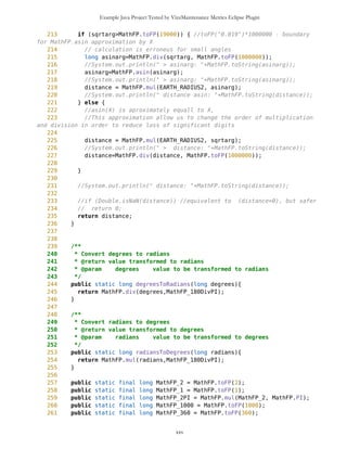 Example Java Project Tested by VizzMaintenance Metrics Eclipse Plugin
140 return bearing;
141 }
142
143 /**
144 * Calculate distance to another location on the surface of the Earth,
using the Great Circle.
145 * @param to another point
146 * @return distance to another location in meters, using the line on the
Great Circle
147 */
148 public long distance(Coordinates to){
149 //BMa: Some numeric with MathFP are still possible - errors happen
sometimes
150 // This should be fixed only if the final target device stays without
not have floats or doubles (e.g. it is not CLDC 1.1)
151 return calculateDistance(getLatitude(), getLongitude(),
to.getLatitude(), to.getLongitude());
152 }
153
154 /**
155 * Calculate distance between points (latFrom, lonFrom) and (latTo,lonTo)
on the surface of the Earth, using the Great Circle.
156 * lat , lon - degrees ([-90, +90]; [-180, +180])
157 *
158 * @param latFrom latitude of the first point
159 * @param lonFrom longitude of the first point
160 * @param latTo latitude of the second point
161 * @param lonTo longitude of the second point
162 * @return distance to another location in meters, using the line on the
Great Circle
163 */
164 public static long calculateDistance(long latFrom, long lonFrom, long
latTo, long lonTo){
165 /*
166 * d=2*asin(sqrt((sin((latFrom-latTo)/2))^2 +
cos(latFrom)*cos(latTo)*(sin((lonFrom-lonTo)/2))^2))
167 * or
168 * d=2*asin(sqrt((sin((latFrom-latTo)/2))^2 +
cos(latFrom)*cos(latTo)*(sin((lonTo-lonFrom)/2))^2))
169 * distance = R*d
170 */
171
172 latFrom = degreesToRadians(latFrom);
173 latTo = degreesToRadians(latTo);
174 lonFrom = degreesToRadians(lonFrom);
175 lonTo = degreesToRadians(lonTo);
176 //long distance = R * MathFP.acos(MathFP.sin(latFrom)*MathFP.sin(latTo)
+ MathFP.cos(latFrom)*MathFP.cos(latTo)*MathFP.cos(lonTo-lonFrom));
177 /*
178 double distance = R * 2 * Math.asin(
179 Math.sqrt(
xxv
 