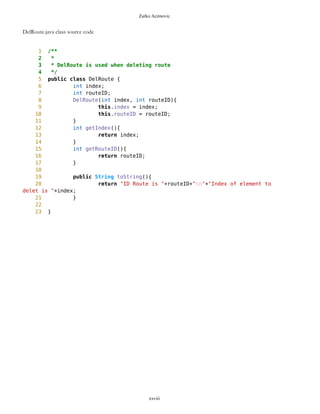 Zarko Acimovic
Complexity
Size
Lines of Code (LOC)
Interface Complexity
Number of Attributes and Methods (SIZE2)
Number Of local Methods (NOM)
Structural Complexity
McCabe Cyclomatic Complexity (CC)
xxviii
Class Name Maintainability CBO CYC_Classes DAC DIT ILCOM LCOM LD LEN LOC LOD_Class MPC NAM NOC NOM RFC TCC WMC
MapsMIDlet 0.4696 15 1 15 0 2 75 0.9909 10 1356 0.667 152 134 0 11 95 0.1429 142
MapBackground 0 2 1 2 0 4 480 1.923 13 616 0.29 27 77 0 30 40 0.207 59
Outlook 0.0490881667 5 1 5 0 1 3 0.9 7 103 0.917 19 21 0 11 27 0.436 20
DelRoute 0.068318936 0 1 0 0 1 0 1 8 23 0.75 0 5 0 3 3 0 3
MapObjects 0 5 1 5 0 1 311 1 10 370 0.4 54 41 0 29 53 0.29 70
CompassCanvas 0.0490881667 3 1 3 0 1 0 0.864 13 291 1 78 26 0 3 14 1 13
PVector 0.068318936 3 1 3 0 3 255 1 7 313 0.334 25 21 0 17 32 0.037 40
Point 0.2540449746 2 1 2 0 10 1164 1.3 5 699 0.18 33 60 0 38 45 0.074 51
MathFP 0.0981763335 0 1 0 0 1 732 0.875 6 440 0.86 0 46 0 34 34 0.16 95
ImageCanvas3 0.0490881667 1 1 1 0 1 0 1 12 52 1 5 3 0 2 6 1 6
TextFormFriend 0.068318936 0 1 0 0 2 0 0 14 52 0.33 0 7 0 5 5 0.4 5
TextFormWP 0.2049568079 0 1 0 0 10 112 0 10 175 0.077 0 23 0 12 12 0.03 12
TextForm 0.1366378719 1 1 1 0 5 67 0 8 103 0.67 2 16 0 11 12 0.145 11
Thread4Friend 0.1174071027 5 1 5 0 3 37 1 13 173 0.875 5 16 0 7 11 0.048 18
MapsMIDlet 0.4696284108 15 1 15 0 2 75 0.991 10 1356 0.67 152 134 0 11 95 0.143 142
SelectorPoint 0 6 1 6 0 1 70 1 13 520 0.381 90 28 0 20 63 0.36 71
Friend 0.0490881667 1 1 1 0 3 20 1 6 50 0.889 1 12 0 8 9 0.25 9
SimpleTextForm 0.068318936 0 1 0 0 3 11 0 14 70 0.5 0 11 0 7 7 0.29 7
MapBackgroundFactory 0.2049568079 1 1 1 0 1 0 0 20 32 0.5 1 2 0 1 1 0 1
HeapSorter 0.1857260387 0 1 0 0 0 169 0 10 125 0.929 0 13 0 13 13 0 27
TextFormImage 0.1366378719 0 1 0 0 3 40 0 13 75 0.556 0 11 0 8 8 0.107 8
Coordinates 0.1366378719 1 1 1 0 4 68 0.285 11 266 0 31 21 0 10 20 0.083 16
CommaHyphenString 0.1366378719 0 1 0 0 0 25 0 17 80 0.167 0 6 0 5 5 0 13
 