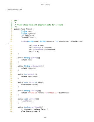 Zarko Acimovic
DelRoute.java class source code
1 /**
2 *
3 * DelRoute is used when deleting route
4 */
5 public class DelRoute {
6 int index;
7 int routeID;
8 DelRoute(int index, int routeID){
9 this.index = index;
10 this.routeID = routeID;
11 }
12 int getIndex(){
13 return index;
14 }
15 int getRouteID(){
16 return routeID;
17 }
18
19 public String toString(){
20 return "ID Route is "+routeID+"n"+"Index of element to
delet is "+index;
21 }
22
23 }
xxx
 
