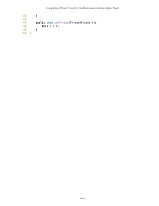 Example Java Project Tested by VizzMaintenance Metrics Eclipse Plugin
Complexity
Size
Lines of Code (LOC)
Interface Complexity
Number of Attributes and Methods (SIZE2)
Number Of local Methods (NOM)
Structural Complexity
McCabe Cyclomatic Complexity (CC)
Weighted Method Count (WMC)
Response For a Class (RFC)
Architecture and Structure
Inheritance
Depth of Inheritance Tree (DIT)
Number Of Children (NOC)
Coupling
Afferent Coupling (Ca)
Coupling Between Objects (CBO)
Change Dependency Between Classes (CDBC)
Change Dependency Of Classes (CDOC)
Efferent Coupling (Ce)
xxxi
Class Name Maintainability CBO CYC_Classes DAC DIT ILCOM LCOM LD LEN LOC LOD_Class MPC NAM NOC NOM RFC TCC WMC
MapsMIDlet 0.4696 15 1 15 0 2 75 0.9909 10 1356 0.667 152 134 0 11 95 0.1429 142
MapBackground 0 2 1 2 0 4 480 1.923 13 616 0.29 27 77 0 30 40 0.207 59
Outlook 0.0490881667 5 1 5 0 1 3 0.9 7 103 0.917 19 21 0 11 27 0.436 20
DelRoute 0.068318936 0 1 0 0 1 0 1 8 23 0.75 0 5 0 3 3 0 3
MapObjects 0 5 1 5 0 1 311 1 10 370 0.4 54 41 0 29 53 0.29 70
CompassCanvas 0.0490881667 3 1 3 0 1 0 0.864 13 291 1 78 26 0 3 14 1 13
PVector 0.068318936 3 1 3 0 3 255 1 7 313 0.334 25 21 0 17 32 0.037 40
Point 0.2540449746 2 1 2 0 10 1164 1.3 5 699 0.18 33 60 0 38 45 0.074 51
MathFP 0.0981763335 0 1 0 0 1 732 0.875 6 440 0.86 0 46 0 34 34 0.16 95
ImageCanvas3 0.0490881667 1 1 1 0 1 0 1 12 52 1 5 3 0 2 6 1 6
TextFormFriend 0.068318936 0 1 0 0 2 0 0 14 52 0.33 0 7 0 5 5 0.4 5
TextFormWP 0.2049568079 0 1 0 0 10 112 0 10 175 0.077 0 23 0 12 12 0.03 12
TextForm 0.1366378719 1 1 1 0 5 67 0 8 103 0.67 2 16 0 11 12 0.145 11
Thread4Friend 0.1174071027 5 1 5 0 3 37 1 13 173 0.875 5 16 0 7 11 0.048 18
MapsMIDlet 0.4696284108 15 1 15 0 2 75 0.991 10 1356 0.67 152 134 0 11 95 0.143 142
SelectorPoint 0 6 1 6 0 1 70 1 13 520 0.381 90 28 0 20 63 0.36 71
Friend 0.0490881667 1 1 1 0 3 20 1 6 50 0.889 1 12 0 8 9 0.25 9
SimpleTextForm 0.068318936 0 1 0 0 3 11 0 14 70 0.5 0 11 0 7 7 0.29 7
MapBackgroundFactory 0.2049568079 1 1 1 0 1 0 0 20 32 0.5 1 2 0 1 1 0 1
HeapSorter 0.1857260387 0 1 0 0 0 169 0 10 125 0.929 0 13 0 13 13 0 27
TextFormImage 0.1366378719 0 1 0 0 3 40 0 13 75 0.556 0 11 0 8 8 0.107 8
Coordinates 0.1366378719 1 1 1 0 4 68 0.285 11 266 0 31 21 0 10 20 0.083 16
CommaHyphenString 0.1366378719 0 1 0 0 0 25 0 17 80 0.167 0 6 0 5 5 0 13
 