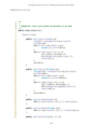 Example Java Project Tested by VizzMaintenance Metrics Eclipse Plugin
12 this.name = name;
13 this.resource = resource;
14 this.hashThread = hashThread;
15 this.t = t;
16 }
17
18 public String getName(){
19 return name;
20 }
21
22 public String getResource(){
23 return resource;
24 }
25
26 public int getHash(){
27 return hashThread;
28 }
29
30 public void setID(int hash){
31 hashThread = hash;
32 }
33
34 public String toString(){
35 return "Friend is "+name+"n"+"Hash is "+hashThread;
36 }
37
38 public void setFirst(){
39 t.setFirst();
40 }
41
42 public boolean getThread(){
43 if (t==null){ return false; }
44 else {return true; }
45 }
46
47 public void setThread(Thread4Friend t){
48 this.t = t;
49 }
50 }
xxxiii
 