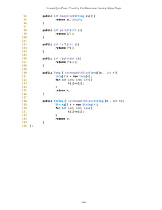 Example Java Project Tested by VizzMaintenance Metrics Eclipse Plugin
Response For a Class (RFC)
Architecture and Structure
Inheritance
Depth of Inheritance Tree (DIT)
Number Of Children (NOC)
Coupling
Afferent Coupling (Ca)
Coupling Between Objects (CBO)
Change Dependency Between Classes (CDBC)
Change Dependency Of Classes (CDOC)
Efferent Coupling (Ce)
Coupling Factor (CF)
Data Abstraction Coupling (DAC)
Instability (I)
Locality of Data (LD)
Message Passing Coupling (MPC)
Package Data Abstraction Coupling (PDAC)
Cohesion
Lack of Cohesion in Methods (LCOM)
Improvement of LCOM (ILCOM)
Tight Class Cohesion (TCC)
Design Guidelines and Code Conventions
Documentation
Lack Of Documentation (LOD)
Code Conventions
HeapSorter class has problem with LD, TCC and LOD: Lack Of Documentation Description. How many comments
are lacking in a class, considering one class comment and a comment per method as optimum. Structure and content
of the comments are ignored. http://www.arisa.se/compendium/node121.html
xxxv
 