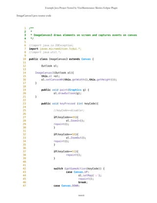 Example Java Project Tested by VizzMaintenance Metrics Eclipse Plugin
40
41 public void buildHeap(String[] as){
42 for(int i=as.length/2; i>0; i--) heapify(as,i);
43 }
44
45 public void heapify(long[]a, int i){
46 int l=left(i);
47 int r=right(i);
48 int largest;
49
50 if(l<=heapSize(a) && a[l-1]>a[i-1]){
51 largest=l;
52 }else{
53 largest=i;
54 }
55
56 if(r<=heapSize(a) && a[r-1]>a[largest-1]){
57 largest=r;
58 }
59
60 if(largest!=i){
61 //exchange a[i], a[largest]
62 long tmp=a[i-1]; a[i-1]=a[largest-1]; a[largest-
1]=tmp;
63 heapify(a,largest);
64 }
65 }
66
67 public void heapify(String[]as, int i){
68 int l=left(i);
69 int r=right(i);
70 int largest;
71
72 if(l<=heapSize(as) && as[l-1].charAt(0)>as[i-1].charAt(0)){
73 largest=l;
74 }else{
75 largest=i;
76 }
77
78 if(r<=heapSize(as) && as[r-1].charAt(0)>as[largest-
1].charAt(0)){
79 largest=r;
80 }
81
82 if(largest!=i){
83 //exchange a[i], a[largest]
84 String tmpS=as[i-1]; as[i-1]=as[largest-1];
as[largest-1]=tmpS;
85 heapify(as,largest);
86 }
87 }
xxxvii
 