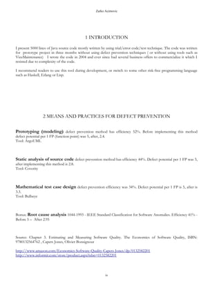 Zarko Acimovic
1 INTRODUCTION
I present 5000 lines of Java source code mostly written by using trial-error, code-test, design-at-keyboard “techniques”
without using VizzMaintenance defect prevention tool. After the project was written, VizzMaintenace tool was run
against it and delivered report for it. Each class is preceded with VizzMaintenace report and comment about class
design issue based on VizzMaintenance judgment.
The code was written for prototype project in three months. I wrote the code in 2004 and ever since had several
business offers to commercialize it which I resisted due to complexity of the code.
I recommend readers to switch to formal software development, such as B, Event-B, VDM or Z.
2 MEANS AND PRACTICES FOR DEFECT PREVENTION
Prototyping (modeling) defect prevention method has efficiency 52%. Before implementing this method
defect potential per 1 FP (function point) was 5, after, 2.4.
Tool: ArgoUML
Static analysis of source code defect prevention method has efficiency 44%. Defect potential per 1 FP was 5,
after implementing this method is 2.8.
Tool: Coverity
Mathematical test case design defect prevention efficiency was 34%. Defect potential per 1 FP is 5, after is
3.3.
Tool: Bullseye
Bonus: Root cause analysis 1044-1993 - IEEE Standard Classification for Software Anomalies. Efficiency 41% -
Before 5 – After 2.95
Source: Chapter 3. Estimating and Measuring Software Quality. The Economics of Software Quality, ISBN:
9780132564762 , Capers Jones, Olivier Bonsignour
http://www.amazon.com/Economics-Software-Quality-Capers-Jones/dp/0132582201
iv
 