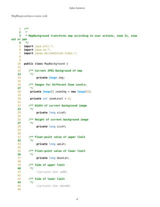 Zarko Acimovic
Coupling Factor (CF)
Data Abstraction Coupling (DAC)
Instability (I)
Locality of Data (LD)
Message Passing Coupling (MPC)
Package Data Abstraction Coupling (PDAC)
Cohesion
Lack of Cohesion in Methods (LCOM)
Improvement of LCOM (ILCOM)
Tight Class Cohesion (TCC)
Design Guidelines and Code Conventions
Documentation
Lack Of Documentation (LOD)
Code Conventions
ImageCnavas3 lacks documentation. Lack Of Documentation Description. How many comments are lacking in a
class, considering one class comment and a comment per method as optimum. Structure and content of the
comments are ignored. http://www.arisa.se/compendium/node121.html
ImageCanvas3.java source code
1 /**
2 *
3 * ImageCanvas3 draws elements on screen and captures events on canvas
4 */
5
6 //import java.io.IOException;
7 import javax.microedition.lcdui.*;
8 //import java.util.*;
9
10 public class ImageCanvas3 extends Canvas {
11
12 Outlook ol;
13
14 ImageCanvas3(Outlook ol){
15 this.ol =ol;
xl
 
