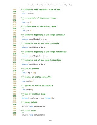 Example Java Project Tested by VizzMaintenance Metrics Eclipse Plugin
Response For a Class (RFC)
Architecture and Structure
Inheritance
Depth of Inheritance Tree (DIT)
Number Of Children (NOC)
Coupling
Afferent Coupling (Ca)
Coupling Between Objects (CBO)
Change Dependency Between Classes (CDBC)
Change Dependency Of Classes (CDOC)
Efferent Coupling (Ce)
Coupling Factor (CF)
Data Abstraction Coupling (DAC)
Instability (I)
Locality of Data (LD)
Message Passing Coupling (MPC)
Package Data Abstraction Coupling (PDAC)
Cohesion
Lack of Cohesion in Methods (LCOM)
Improvement of LCOM (ILCOM)
Tight Class Cohesion (TCC)
Design Guidelines and Code Conventions
Documentation
Lack Of Documentation (LOD)
Code Conventions
MapBackground class seems to be well designed class.
MapBacground.java source code
xliii
 