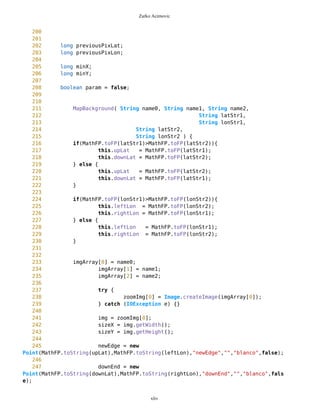 Zarko Acimovic
1 /**
2 *
3 * MapBackground transforms map according to user actions, zoom In, zoom
out or pan
4 */
5 import java.util.*;
6 import java.io.*;
7 import javax.microedition.lcdui.*;
8
9
10 public class MapBackground {
11
12 /** Current JPEG Background of map
13 */
14 private Image img;
15
16 /** Images for Different Zoom Levels;
17 */
18 private Image[] zoomImg = new Image[3];
19
20 private int zoomLevel = 0;
21
22 /** Width of current background image
23 */
24 private long sizeX;
25
26 /** Height of current background image
27 */
28 private long sizeY;
29
30
31 /** Float-point value of upper limit
32 */
33 private long upLat;
34
35 /** Float-point value of lower limit
36 */
37 private long downLat;
38
39 /** Side of upper limit
40 */
41 //private char upNS;
42
43 /** Side of lower limit
44 */
45 //private char downNS;
46
47 /** Float-point value of left limit
xliv
 