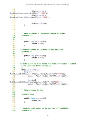 Example Java Project Tested by VizzMaintenance Metrics Eclipse Plugin
48 */
49 private long leftLon;
50
51 /** Float-point value of right limit
52 */
53 private long rightLon;
54
55 /** Side of left limit
56 */
57 //private char leftWE;
58
59 /** Side of right limit
60 */
61 ///private char rightWE;
62
63 /** Integer value of latitude degrees of upper limit
64 */
65 private long upDlat;
66
67 /** Integer value of latitude minutes of upper limit
68 */
69 private long upMlat;
70
71 /** Integer value of latitude seconds of upper limit
72 */
73 private long upSlat;
74
75 /** Integer value of latitude degrees of lower limit
76 */
77 private long dwDlat;
78
79 /** Integer value of latitude minutes of lower limit
80 */
81 private long dwMlat;
82
83 /** Integer value of latitude seconds of upper limit
84 */
85 private long dwSlat;
86
87
88 /** Integer value of longitude degrees of left limit
89 */
90 private long lfDlon;
91
92 /** Integer value of longitude minutes of left limit
93 */
94 private long lfMlon;
95
96 /** Integer value of longitude seconds of left limit
97 */
98 private long lfSlon;
xlv
 