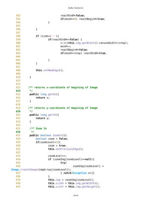 Zarko Acimovic
201
202 long previousPixLat;
203 long previousPixLon;
204
205 long minX;
206 long minY;
207
208 boolean param = false;
209
210
211 MapBackground( String name0, String name1, String name2,
212 String latStr1,
213 String lonStr1,
214 String latStr2,
215 String lonStr2 ) {
216 if(MathFP.toFP(latStr1)>MathFP.toFP(latStr2)){
217 this.upLat = MathFP.toFP(latStr1);
218 this.downLat = MathFP.toFP(latStr2);
219 } else {
220 this.upLat = MathFP.toFP(latStr2);
221 this.downLat = MathFP.toFP(latStr1);
222 }
223
224 if(MathFP.toFP(lonStr1)>MathFP.toFP(lonStr2)){
225 this.leftLon = MathFP.toFP(lonStr2);
226 this.rightLon = MathFP.toFP(lonStr1);
227 } else {
228 this.leftLon = MathFP.toFP(lonStr1);
229 this.rightLon = MathFP.toFP(lonStr2);
230 }
231
232
233 imgArray[0] = name0;
234 imgArray[1] = name1;
235 imgArray[2] = name2;
236
237 try {
238 zoomImg[0] = Image.createImage(imgArray[0]);
239 } catch (IOException e) {}
240
241 img = zoomImg[0];
242 sizeX = img.getWidth();
243 sizeY = img.getHeight();
244
245 newEdge = new
Point(MathFP.toString(upLat),MathFP.toString(leftLon),"newEdge","","blanco",false);
246
247 downEnd = new
Point(MathFP.toString(downLat),MathFP.toString(rightLon),"downEnd","","blanco",fals
e);
248
xlviii
 