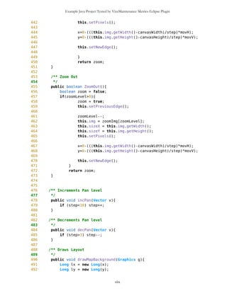 Example Java Project Tested by VizzMaintenance Metrics Eclipse Plugin
249 this.totLatSec =
MathFP.mul(this.upLat,MathFP.toFP("3600"));
250 this.totLonSec =
MathFP.mul(this.leftLon,MathFP.toFP("3600"));
251
252
253 this.setPixels();
254 }
255
256
257
258 /** Returns number of longitude seconds per pixel
259 * @return int
260 *
261 */
262 public long getPixLon(){
263 return pixLon;
264 }
265
266 /** Returns number of latitude seconds per pixel
267 * @return int
268 */
269 public long getPixLat(){
270 return pixLat;
271 }
272
273 /** Sets pixels as Float-Point when main constructor is called
274 * and when Zoom In/Out is applied
275 */
276 public void setPixels(){
277 long pxy1 =
MathFP.mul(MathFP.sub(rightLon,leftLon),MathFP.toFP("3600"));
278 pixLon = MathFP.div(pxy1,MathFP.toFP(sizeX));
279
280 long pxy2 =
MathFP.mul(MathFP.sub(upLat,downLat),MathFP.toFP("3600"));
281 pixLat = MathFP.div(pxy2,MathFP.toFP(sizeY));
282 }
283
284 /** Returns image to draw
285 *
286 * @return Image
287 */
288 public Image getImage(){
289 return img;
290 }
291
292
293 /** Returns total number of seconds for LEFT LONGITUDE
294 * @return int
295 */
xlix
 