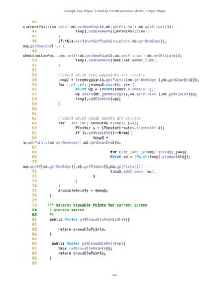 Example Java Project Tested by VizzMaintenance Metrics Eclipse Plugin
Complexity
Size
Lines of Code (LOC)
Interface Complexity
Number of Attributes and Methods (SIZE2)
Number Of local Methods (NOM)
Structural Complexity
McCabe Cyclomatic Complexity (CC)
Weighted Method Count (WMC)
Response For a Class (RFC)
Architecture and Structure
Inheritance
Depth of Inheritance Tree (DIT)
Number Of Children (NOC)
Coupling
Afferent Coupling (Ca)
Coupling Between Objects (CBO)
Change Dependency Between Classes (CDBC)
Change Dependency Of Classes (CDOC)
Efferent Coupling (Ce)
lvii
Class Name Maintainability CBO CYC_Classes DAC DIT ILCOM LCOM LD LEN LOC LOD_Class MPC NAM NOC NOM RFC TCC WMC
MapsMIDlet 0.4696 15 1 15 0 2 75 0.9909 10 1356 0.667 152 134 0 11 95 0.1429 142
MapBackground 0 2 1 2 0 4 480 1.923 13 616 0.29 27 77 0 30 40 0.207 59
Outlook 0.0490881667 5 1 5 0 1 3 0.9 7 103 0.917 19 21 0 11 27 0.436 20
DelRoute 0.068318936 0 1 0 0 1 0 1 8 23 0.75 0 5 0 3 3 0 3
MapObjects 0 5 1 5 0 1 311 1 10 370 0.4 54 41 0 29 53 0.29 70
CompassCanvas 0.0490881667 3 1 3 0 1 0 0.864 13 291 1 78 26 0 3 14 1 13
PVector 0.068318936 3 1 3 0 3 255 1 7 313 0.334 25 21 0 17 32 0.037 40
Point 0.2540449746 2 1 2 0 10 1164 1.3 5 699 0.18 33 60 0 38 45 0.074 51
MathFP 0.0981763335 0 1 0 0 1 732 0.875 6 440 0.86 0 46 0 34 34 0.16 95
ImageCanvas3 0.0490881667 1 1 1 0 1 0 1 12 52 1 5 3 0 2 6 1 6
TextFormFriend 0.068318936 0 1 0 0 2 0 0 14 52 0.33 0 7 0 5 5 0.4 5
TextFormWP 0.2049568079 0 1 0 0 10 112 0 10 175 0.077 0 23 0 12 12 0.03 12
TextForm 0.1366378719 1 1 1 0 5 67 0 8 103 0.67 2 16 0 11 12 0.145 11
Thread4Friend 0.1174071027 5 1 5 0 3 37 1 13 173 0.875 5 16 0 7 11 0.048 18
MapsMIDlet 0.4696284108 15 1 15 0 2 75 0.991 10 1356 0.67 152 134 0 11 95 0.143 142
SelectorPoint 0 6 1 6 0 1 70 1 13 520 0.381 90 28 0 20 63 0.36 71
Friend 0.0490881667 1 1 1 0 3 20 1 6 50 0.889 1 12 0 8 9 0.25 9
SimpleTextForm 0.068318936 0 1 0 0 3 11 0 14 70 0.5 0 11 0 7 7 0.29 7
MapBackgroundFactory 0.2049568079 1 1 1 0 1 0 0 20 32 0.5 1 2 0 1 1 0 1
HeapSorter 0.1857260387 0 1 0 0 0 169 0 10 125 0.929 0 13 0 13 13 0 27
TextFormImage 0.1366378719 0 1 0 0 3 40 0 13 75 0.556 0 11 0 8 8 0.107 8
Coordinates 0.1366378719 1 1 1 0 4 68 0.285 11 266 0 31 21 0 10 20 0.083 16
CommaHyphenString 0.1366378719 0 1 0 0 0 25 0 17 80 0.167 0 6 0 5 5 0 13
 