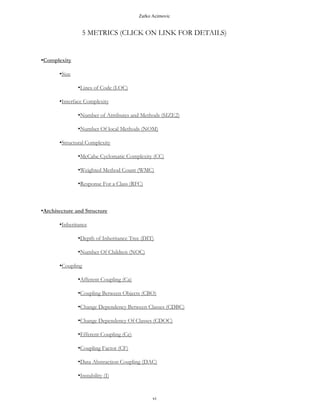 Zarko Acimovic
5 METRICS (CLICK ON LINK FOR DETAILS)
•Complexity
•Size
•Lines of Code (LOC)
•Interface Complexity
•Number of Attributes and Methods (SIZE2)
•Number Of local Methods (NOM)
•Structural Complexity
•McCabe Cyclomatic Complexity (CC)
•Weighted Method Count (WMC)
•Response For a Class (RFC)
•Architecture and Structure
•Inheritance
•Depth of Inheritance Tree (DIT)
•Number Of Children (NOC)
•Coupling
•Afferent Coupling (Ca)
•Coupling Between Objects (CBO)
•Change Dependency Between Classes (CDBC)
•Change Dependency Of Classes (CDOC)
•Efferent Coupling (Ce)
•Coupling Factor (CF)
•Data Abstraction Coupling (DAC)
vi
 
