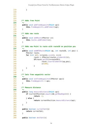 Example Java Project Tested by VizzMaintenance Metrics Eclipse Plugin
Design Guidelines and Code Conventions
Documentation
Lack Of Documentation (LOD)
Code Conventions
MapObjects seem to be well designed class.
MapObjects.java source code
1 /**
2 *
3 * MapObjects controls appearance of all map objects on current screen
4 */
5 import java.util.*;
6 //import java.io.*;
7 import javax.microedition.lcdui.*;
8
9 public class MapObjects {
10
11 MapBackground mb;
12 Point currentPosition;
13 Point previousPosition;
14 Point destinationPosition;
15 PVector freeWaypoints;
16 Vector routes;
17 PVector currentRoute;
18 Vector drawablePoints;
19 Hashtable friends;
20 boolean drawLine = false;
21 boolean destSet = false;
22 boolean currentSet = false;
23
24
25
26 MapObjects(MapBackground mb){
27 this.mb = mb;
28 currentPosition = mb.getNewEdge();
29 destinationPosition = mb.getNewEdge();
30 currentPosition.setName("dummy");
31 destinationPosition.setName("dummy");
32 routes = new Vector();
33 friends = new Hashtable();
34 }
lxi
 