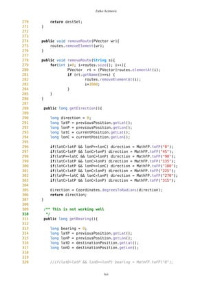 Zarko Acimovic
35
36 /** Sets drawable Points for current Screen
37 *
38 */
39 public void setDrawablePoints(){
40 Vector temp1 = new Vector();
41 Vector temp2;
42
43 //check if current and destination are visible
44 if(this.currentPosition.check(mb.getNewEdge(), mb.getDownEnd())) {
45
currentPosition.setXY(mb.getNewEdge(),mb.getPixLon(),mb.getPixLat());
46 temp1.addElement(currentPosition);
47 }
48 if(this.destinationPosition.check(mb.getNewEdge(),
mb.getDownEnd())) {
49
destinationPosition.setXY(mb.getNewEdge(),mb.getPixLon(),mb.getPixLat());
50 temp1.addElement(destinationPosition);
51 }
52
53 //check which free waypoints are visible
54 temp2 = freeWaypoints.getPoints(mb.getNewEdge(),mb.getDownEnd());
55 for (int j=0; j<temp2.size(); j++){
56 Point wp = (Point)temp2.elementAt(j);
57 wp.setXY(mb.getNewEdge(),mb.getPixLon(),mb.getPixLat());
58 temp1.addElement(wp);
59 }
60
61
62 //check which route points are visible
63 for (int i=0; i<routes.size(); i++){
64 PVector v = (PVector)routes.elementAt(i);
65 if (v.getVisible()==true){
66 temp2 =
v.getPoints(mb.getNewEdge(),mb.getDownEnd());
67
68 for (int j=0; j<temp2.size(); j++){
69 Point wp = (Point)temp2.elementAt(j);
70
wp.setXY(mb.getNewEdge(),mb.getPixLon(),mb.getPixLat());
71 temp1.addElement(wp);
72 }
73 }
74 }
75 drawablePoints = temp1;
76 }
77
78 /** Returns drawable Points for current Screen
79 * @return Vector
80 */
lxii
 
