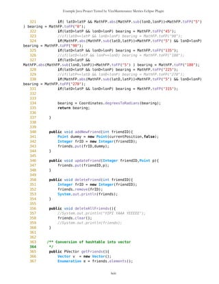 Example Java Project Tested by VizzMaintenance Metrics Eclipse Plugin
81 public Vector getDrawablePointsOld(){
82
83 return drawablePoints;
84 }
85
86 public Vector getDrawablePoints(){
87 this.setDrawablePoints();
88 return drawablePoints;
89 }
90
91
92 public void setCurrentPosition(Point wp){
93 previousPosition = currentPosition;
94 currentPosition = wp;
95
currentPosition.setXY(mb.getNewEdge(),mb.getPixLon(),mb.getPixLat());
96 currentSet = true;
97 }
98
99 /** Reset current position
100 */
101 public void resetCurrentPosition(){
102 currentPosition = mb.getNewEdge();
103 drawLine = false;
104 currentSet = false;
105 }
106
107 /** Returns current position
108 * @return Point
109 */
110 public Point getCurrentPosition(){
111 return currentPosition;
112 }
113
114
115 /** Set destination position
116 */
117 public void setDestinationPosition(Point wp){
118 destinationPosition = wp;
119 destSet = true;
120 }
121
122 /** Reset destination position
123 */
124 public void resetDestinationPosition(){
125 destinationPosition = mb.getNewEdge();
126 drawLine = false;
127 destSet = false;
128 }
129
130 /** Returns destination position
lxiii
 