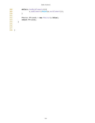 Zarko Acimovic
131 * @return Point
132 */
133 public Point getDestinationPosition(){
134 return destinationPosition;
135 }
136
137 /** Returns all routes
138 */
139 public Vector getRoutes(){
140 return routes;
141 }
142
143 /** Returns free Vector of free Points
144 */
145 public PVector getFreeWaypoints(){
146 return freeWaypoints;
147 }
148
149 /** Draws MapObjects --- OBSOLETED!!!
150 */
151 public void drawMOBold(Graphics g, boolean route){
152 long zl = mb.getZoomLevel()+1;
153 Long zzl = new Long(zl);
154 int zoomL = Integer.parseInt(zzl.toString());
155 this.setDrawablePoints();
156
157 // Drawing of line beetwen destination and current position
158 if(drawLine==true){
159
currentPosition.setXY(mb.getNewEdge(),mb.getPixLon(),mb.getPixLat());
160
destinationPosition.setXY(mb.getNewEdge(),mb.getPixLon(),mb.getPixLat());
161
g.drawLine(currentPosition.getXX(),currentPosition.getYY(),destinationPosition.getX
X(),destinationPosition.getYY());
162 }
163
164 // Drawing of free Points, current position and destination
position
165 for(int i=0; i<drawablePoints.size(); i++){
166 Point wp = (Point)drawablePoints.elementAt(i);
167 if(wp.getImage().equals("blanco")){
168 g.fillRect(wp.getXX(),wp.getYY(),5*zoomL,5*zoomL);
169 g.drawString(wp.getName(),wp.getXX()+5,wp.getYY()
+5,0);
170 } else {
171 Image img = null;
172 try{
173 img =
Image.createImage(wp.getImage());
174 }catch(Exception e){}
lxiv
 